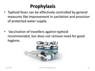 Prophylaxis
• Typhoid fever can be effectively controlled by general
measures like improvement in sanitation and provision
of protected water supply.
• Vaccination of travellers against typhoid
recommended, but does not remove need for good
hygiene.
7/8/2021 DEPT OF MICROBIOLOGY 49
 