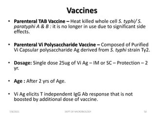 Vaccines
• Parenteral TAB Vaccine – Heat killed whole cell S. typhi/ S.
paratyphi A & B : it is no longer in use due to significant side
effects.
• Parenteral Vi Polysaccharide Vaccine – Composed of Purified
Vi Capsular polysaccharide Ag derived from S. typhi strain Ty2.
• Dosage: Single dose 25ug of Vi Ag – IM or SC – Protection – 2
yr.
• Age : After 2 yrs of Age.
• Vi Ag elicits T independent IgG Ab response that is not
boosted by additional dose of vaccine.
7/8/2021 DEPT OF MICROBIOLOGY 50
 