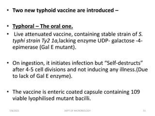 • Two new typhoid vaccine are introduced –
• Typhoral – The oral one.
• Live attenuated vaccine, containing stable strain of S.
typhi strain Ty2 1a,lacking enzyme UDP- galactose -4-
epimerase (Gal E mutant).
• On ingestion, it initiates infection but “Self-destructs”
after 4-5 cell divisions and not inducing any illness.(Due
to lack of Gal E enzyme).
• The vaccine is enteric coated capsule containing 109
viable lyophilised mutant bacilli.
7/8/2021 DEPT OF MICROBIOLOGY 51
 
