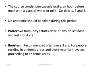 • The course consist one capsule orally, an hour before
meal with a glass of water or milk - On days 1, 3 and 5.
• No antibiotic should be taken during this period.
• Protective Immunity : starts after 7th day of last dose
and lasts for 4 yrs.
• Boosters : Recommended after every 3 yrs. For people
residing in endemic areas and every year for travelers
proceeding to endemic areas.
7/8/2021 DEPT OF MICROBIOLOGY 52
 