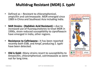 Multidrug Resistant (MDR) S. typhi
• Defined as – Resistant to chloramphenicol,
ampicillin and cotrimoxazole. MDR emerged since
1989 in China and Southeast Asia including India.
• NAR Strains : (Nalidixic Acid Resistant) – due to
increased use of fluoroquinolones to treat MDR in
1990s, strain reduced susceptibility to ciprofloxacin
have emerged in India, other regions.
• Resistance to Ceftriaxone : It has been reported
recently both ESBL and AmpC producing S. typhi
have been detected.
• Old is Gold : Many strains revert to susceptibility to
Amoxicillin, chloramphenicol, cotrimoxazole as were
not for long time.
7/8/2021 DEPT OF MICROBIOLOGY 54
 