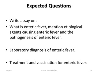 Expected Questions
• Write assay on:
• What is enteric fever, mention etiological
agents causing enteric fever and the
pathogenesis of enteric fever.
• Laboratory diagnosis of enteric fever.
• Treatment and vaccination for enteric fever.
7/8/2021 DEPT OF MICROBIOLOGY 56
 