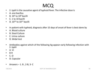 MCQ
• S. typhi is the causative agent of typhoid fever. The infective dose is
• A. one bacillus
• B. 103 to 109 bacilli
• C. 1 to 10 bacilli
• D. 1010 to 1012 bacilli
• In patient with typhoid, diagnosis after 15 days of onset of fever is best done by
• A. Blood culture
• B. Stool Culture
• C. Urine culture
• D. Widal test
• Antibodies against which of the following Ag appear early following infection with
S. typhi
• A. Vi
• B H
• C. O
• D. Capsular
• Answers – 1. B , 2-B, 3- C
7/8/2021 DEPT OF MICROBIOLOGY 58
 