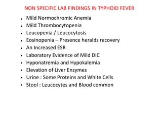 NON SPECIFIC LAB FINDINGS IN TYPHOID FEVER
Mild Normochromic Anemia
Mild Thrombocytopenia
Leucopenia / Leucocytosis
Eosinopenia – Presence heralds recovery
An Increased ESR
Laboratory Evidence of Mild DIC
Hyponatremia and Hypokalemia
Elevation of Liver Enzymes
Urine : Some Proteins and White Cells
Stool : Leucocytes and Blood common
•
•
•
•
•
•
•
•
•
•
 