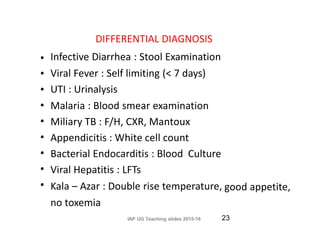 DIFFERENTIAL DIAGNOSIS
Infective Diarrhea : Stool Examination
Viral Fever : Self limiting (< 7 days)
UTI : Urinalysis
Malaria : Blood smear examination
Miliary TB : F/H, CXR, Mantoux
Appendicitis : White cell count
Bacterial Endocarditis : Blood Culture
Viral Hepatitis : LFTs
Kala – Azar : Double rise temperature,
no toxemia
IAP UG Teaching slides 2015-16
•
•
•
•
•
•
•
•
• good appetite,
23
 