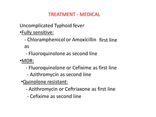 TREATMENT ‐ MEDICAL
Uncomplicated Typhoid fever
•Fully sensitive:
‐ Chloramphenicol or Amoxicillin
as
‐ Fluoroquinolone as second line
•MDR:
first line
‐ Fluoroquinolone or Cefixime as first line
‐ Azithromycin as second line
•Quinolone resistant:
‐ Azithromycin or Ceftriaxone as first line
‐ Cefixime as second line
 