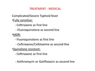 TREATMENT ‐ MEDICAL
Complicated/Severe Typhoid fever
•Fully sensitive:
‐ Ceftriaxone as first line
‐ Fluoroquinolone as second line
•MDR:
‐ Fluoroquinolone as first line
‐ Ceftriaxone/Cefotaxime as second lIne
•Quinolone resistant:
‐ Ceftriaxone as first line
‐ Azithromycin or Gatifloxacin as second line
 
