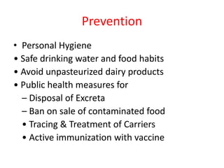 Prevention
• Personal Hygiene
• Safe drinking water and food habits
• Avoid unpasteurized dairy products
• Public health measures for
– Disposal of Excreta
– Ban on sale of contaminated food
• Tracing & Treatment of Carriers
• Active immunization with vaccine
 