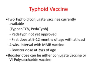 Typhoid Vaccine
•Two Typhoid conjugate vaccines currently
available
(Typbar‐TCV, PedaTyph)
‐ PedaTyph not yet approved
‐ First does at 9‐12 months of age with at least
4 wks. interval with MMR vaccine
‐ Booster dose at 2yrs of age
•Booster dose can be either conjugate vaccine or
Vi‐Polysaccharide vaccine
 