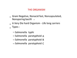 THE ORGANISM
• Gram Negative, Nonacid fast, Noncapsulated,
Nonsporing bacilli
•
•
A Very Die hard Organism ‐ Life long carriers
Types :
–
–
–
–
Salmonella
Salmonella
Salmonella
Salmonella
typhi
paratyphoid
paratyphoid
paratyphoid
A
B
C
 