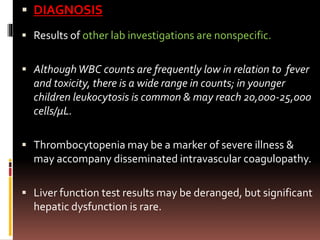  DIAGNOSIS
 Results of other lab investigations are nonspecific.
 AlthoughWBC counts are frequently low in relation to fever
and toxicity, there is a wide range in counts; in younger
children leukocytosis is common & may reach 20,000-25,000
cells/μL.
 Thrombocytopenia may be a marker of severe illness &
may accompany disseminated intravascular coagulopathy.
 Liver function test results may be deranged, but significant
hepatic dysfunction is rare.
 