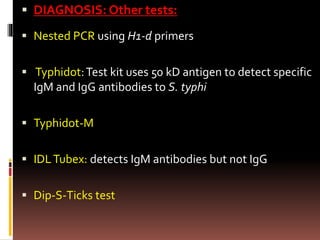  DIAGNOSIS: Other tests:
 Nested PCR using H1-d primers
 Typhidot:Test kit uses 50 kD antigen to detect specific
IgM and IgG antibodies to S. typhi
 Typhidot-M
 IDLTubex: detects IgM antibodies but not IgG
 Dip-S-Ticks test
 