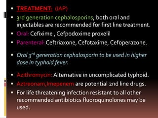  TREATMENT: (IAP)
 3rd generation cephalosporins, both oral and
injectables are recommended for first line treatment.
 Oral: Cefixime , Cefpodoxime proxelil
 Parenteral: Ceftriaxone, Cefotaxime, Cefoperazone.
 Oral 3rd generation cephalosporin to be used in higher
dose in typhoid fever.
 Azithromycin: Alternative in uncomplicated typhoid.
 Aztreonam,Imepenem are potential 2nd line drugs.
 For life threatening infection resistant to all other
recommended antibiotics fluoroquinolones may be
used.
 