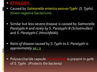  ETIOLOGY:
 Caused by Salmonella enterica serovarTyphi (S.Typhi).
(Gram negative bacterium).
 Similar but less-severe disease is caused by Salmonella
Paratyphi A and rarely by S. Paratyphi B (Schotmulleri)
and S. Paratyphi C (Hirschfeldii).
 Ratio of disease caused by S.Typhi to S. Paratyphi is
approximately 10 : 1
 Polysaccharide capsuleVi (virulence) is present in 90%
of S.Typhi . (Protects the bacteria)
 