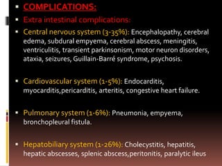  COMPLICATIONS:
 Extra intestinal complications:
 Central nervous system (3-35%): Encephalopathy, cerebral
edema, subdural empyema, cerebral abscess, meningitis,
ventriculitis, transient parkinsonism, motor neuron disorders,
ataxia, seizures, Guillain-Barré syndrome, psychosis.
 Cardiovascular system (1-5%): Endocarditis,
myocarditis,pericarditis, arteritis, congestive heart failure.
 Pulmonary system (1-6%): Pneumonia, empyema,
bronchopleural fistula.
 Hepatobiliary system (1-26%): Cholecystitis, hepatitis,
hepatic abscesses, splenic abscess,peritonitis, paralytic ileus
 