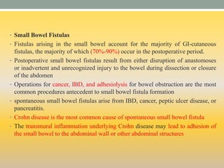• Small Bowel Fistulas
• Fistulas arising in the small bowel account for the majority of GI-cutaneous
fistulas, the majority of which (70%-90%) occur in the postoperative period.
• Postoperative small bowel fistulas result from either disruption of anastomoses
or inadvertent and unrecognized injury to the bowel during dissection or closure
of the abdomen
• Operations for cancer, IBD, and adhesiolysis for bowel obstruction are the most
common procedures antecedent to small bowel fistula formation
• spontaneous small bowel fistulas arise from IBD, cancer, peptic ulcer disease, or
pancreatitis.
• Crohn disease is the most common cause of spontaneous small bowel fistula
• The transmural inflammation underlying Crohn disease may lead to adhesion of
the small bowel to the abdominal wall or other abdominal structures
 