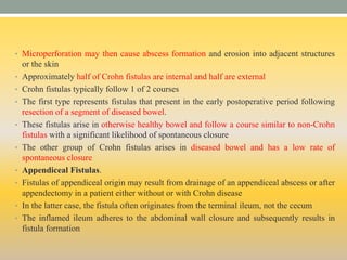 • Microperforation may then cause abscess formation and erosion into adjacent structures
or the skin
• Approximately half of Crohn fistulas are internal and half are external
• Crohn fistulas typically follow 1 of 2 courses
• The first type represents fistulas that present in the early postoperative period following
resection of a segment of diseased bowel.
• These fistulas arise in otherwise healthy bowel and follow a course similar to non-Crohn
fistulas with a significant likelihood of spontaneous closure
• The other group of Crohn fistulas arises in diseased bowel and has a low rate of
spontaneous closure
• Appendiceal Fistulas.
• Fistulas of appendiceal origin may result from drainage of an appendiceal abscess or after
appendectomy in a patient either without or with Crohn disease
• In the latter case, the fistula often originates from the terminal ileum, not the cecum
• The inflamed ileum adheres to the abdominal wall closure and subsequently results in
fistula formation
 