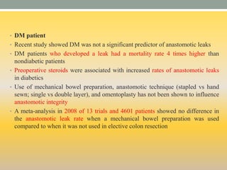• DM patient
• Recent study showed DM was not a significant predictor of anastomotic leaks
• DM patients who developed a leak had a mortality rate 4 times higher than
nondiabetic patients
• Preoperative steroids were associated with increased rates of anastomotic leaks
in diabetics
• Use of mechanical bowel preparation, anastomotic technique (stapled vs hand
sewn; single vs double layer), and omentoplasty has not been shown to influence
anastomotic integrity
• A meta-analysis in 2008 of 13 trials and 4601 patients showed no difference in
the anastomotic leak rate when a mechanical bowel preparation was used
compared to when it was not used in elective colon resection
 