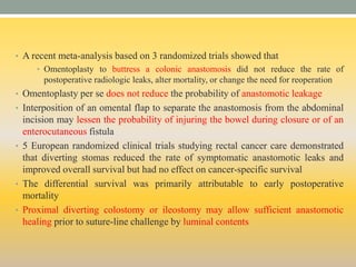 • A recent meta-analysis based on 3 randomized trials showed that
• Omentoplasty to buttress a colonic anastomosis did not reduce the rate of
postoperative radiologic leaks, alter mortality, or change the need for reoperation
• Omentoplasty per se does not reduce the probability of anastomotic leakage
• Interposition of an omental flap to separate the anastomosis from the abdominal
incision may lessen the probability of injuring the bowel during closure or of an
enterocutaneous fistula
• 5 European randomized clinical trials studying rectal cancer care demonstrated
that diverting stomas reduced the rate of symptomatic anastomotic leaks and
improved overall survival but had no effect on cancer-specific survival
• The differential survival was primarily attributable to early postoperative
mortality
• Proximal diverting colostomy or ileostomy may allow sufficient anastomotic
healing prior to suture-line challenge by luminal contents
 