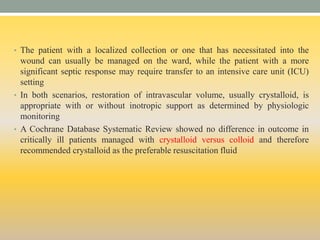 • The patient with a localized collection or one that has necessitated into the
wound can usually be managed on the ward, while the patient with a more
significant septic response may require transfer to an intensive care unit (ICU)
setting
• In both scenarios, restoration of intravascular volume, usually crystalloid, is
appropriate with or without inotropic support as determined by physiologic
monitoring
• A Cochrane Database Systematic Review showed no difference in outcome in
critically ill patients managed with crystalloid versus colloid and therefore
recommended crystalloid as the preferable resuscitation fluid
 