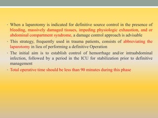 • When a laparotomy is indicated for definitive source control in the presence of
bleeding, massively damaged tissues, impeding physiologic exhaustion, and or
abdominal compartment syndrome, a damage control approach is advisable
• This strategy, frequently used in trauma patients, consists of abbreviating the
laparotomy in lieu of performing a definitive Operation
• The initial aim is to establish control of hemorrhage and/or intraabdominal
infection, followed by a period in the ICU for stabilization prior to definitive
management
• Total operative time should be less than 90 minutes during this phase
 
