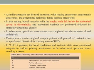• A similar approach can be used in patients with leaking enterotomy, anastomotic
dehiscence, and generalized peritonitis found during a laparotomy
• In that setting, bowel resection with the stapled ends left inside the abdominal
cavity in discontinuity and abdominal washout are performed followed by
temporary abdominal closure
• In subsequent operations, anastomoses are completed and the abdomen closed
definitively
• That approach was investigated in septic patients with generalized peritonitis due
to a perforated diverticulitis Hinchey score of III/IV
• In 9 of 15 patients, the local conditions and systemic state were considered
adequate to perform primary anastomosis in the subsequent operation, hence
avoiding a stoma
 