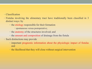 • Classification
• Fistulas involving the alimentary tract have traditionally been classified in 3
distinct ways: by
• the etiology responsible for their formation
• spontaneous versus postoperative;
• the anatomy of the structures involved; and
• the amount and composition of drainage from the fistula
• Such distinctions may provide
• important prognostic information about the physiologic impact of fistulas
and
• the likelihood that they will close without surgical intervention
 