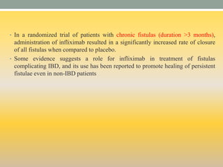 • In a randomized trial of patients with chronic fistulas (duration >3 months),
administration of infliximab resulted in a significantly increased rate of closure
of all fistulas when compared to placebo.
• Some evidence suggests a role for infliximab in treatment of fistulas
complicating IBD, and its use has been reported to promote healing of persistent
fistulae even in non-IBD patients
 
