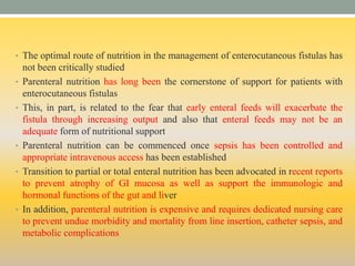 • The optimal route of nutrition in the management of enterocutaneous fistulas has
not been critically studied
• Parenteral nutrition has long been the cornerstone of support for patients with
enterocutaneous fistulas
• This, in part, is related to the fear that early enteral feeds will exacerbate the
fistula through increasing output and also that enteral feeds may not be an
adequate form of nutritional support
• Parenteral nutrition can be commenced once sepsis has been controlled and
appropriate intravenous access has been established
• Transition to partial or total enteral nutrition has been advocated in recent reports
to prevent atrophy of GI mucosa as well as support the immunologic and
hormonal functions of the gut and liver
• In addition, parenteral nutrition is expensive and requires dedicated nursing care
to prevent undue morbidity and mortality from line insertion, catheter sepsis, and
metabolic complications
 