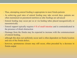 • Thus, attempting enteral feeding is appropriate in most fistula patients
• As achieving goal rates of enteral feeding may take several days, patients are
often maintained on parenteral nutrition as tube feedings are advanced
• Enteral feeding may occur per os or via feeding tubes placed nasogastrically or
nasoenterically
• Enteral support typically requires 4 ft of small intestine and is contraindicated in
the presence of distal obstruction
• Drainage from the fistula may be expected to increase with the commencement
of enteral feeding,
• although this does not uniformly occur and is often dependent on fistula location
and size of the fistula defect;
• however, spontaneous closure may still occur, often preceded by a decrease in
fistula output
 
