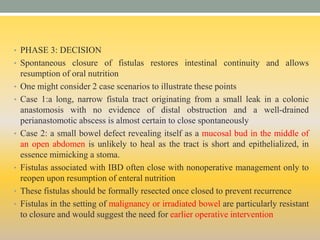 • PHASE 3: DECISION
• Spontaneous closure of fistulas restores intestinal continuity and allows
resumption of oral nutrition
• One might consider 2 case scenarios to illustrate these points
• Case 1:a long, narrow fistula tract originating from a small leak in a colonic
anastomosis with no evidence of distal obstruction and a well-drained
perianastomotic abscess is almost certain to close spontaneously
• Case 2: a small bowel defect revealing itself as a mucosal bud in the middle of
an open abdomen is unlikely to heal as the tract is short and epithelialized, in
essence mimicking a stoma.
• Fistulas associated with IBD often close with nonoperative management only to
reopen upon resumption of enteral nutrition
• These fistulas should be formally resected once closed to prevent recurrence
• Fistulas in the setting of malignancy or irradiated bowel are particularly resistant
to closure and would suggest the need for earlier operative intervention
 