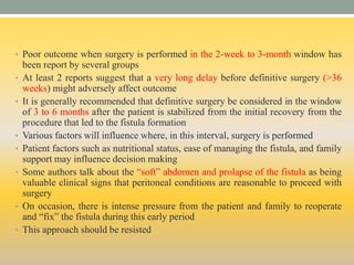 • Poor outcome when surgery is performed in the 2-week to 3-month window has
been report by several groups
• At least 2 reports suggest that a very long delay before definitive surgery (>36
weeks) might adversely affect outcome
• It is generally recommended that definitive surgery be considered in the window
of 3 to 6 months after the patient is stabilized from the initial recovery from the
procedure that led to the fistula formation
• Various factors will influence where, in this interval, surgery is performed
• Patient factors such as nutritional status, ease of managing the fistula, and family
support may influence decision making
• Some authors talk about the “soft” abdomen and prolapse of the fistula as being
valuable clinical signs that peritoneal conditions are reasonable to proceed with
surgery
• On occasion, there is intense pressure from the patient and family to reoperate
and “fix” the fistula during this early period
• This approach should be resisted
 