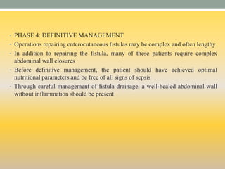 • PHASE 4: DEFINITIVE MANAGEMENT
• Operations repairing enterocutaneous fistulas may be complex and often lengthy
• In addition to repairing the fistula, many of these patients require complex
abdominal wall closures
• Before definitive management, the patient should have achieved optimal
nutritional parameters and be free of all signs of sepsis
• Through careful management of fistula drainage, a well-healed abdominal wall
without inflammation should be present
 