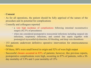 • Consent
• As for all operations, the patient should be fully apprised of the nature of the
procedure and its potential for complications
• Connolly and colleagues reported
• a very high incidence of complications following intestinal reconstructive
surgery (82.5% of procedures)
• when one considered postoperative nosocomial infections including surgical site
infections, respiratory infections, and central line sepsis together with
postsurgical myocardial dysfunction, GI bleeding, and deep vein thrombosis
• 153 patients underwent definitive operative intervention for enterocutaneous
fistulas
• Of these, 88% were small bowel in origin and 52% of were high output
• Successful closure occurred in 83% of patients; however, like previous reports,
postoperative complications were high, occurring in 87% of patients, with a 30-
day mortality of 3.9% and 1-year mortality of 15%
 
