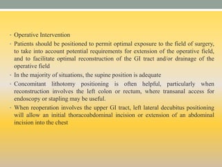 • Operative Intervention
• Patients should be positioned to permit optimal exposure to the field of surgery,
to take into account potential requirements for extension of the operative field,
and to facilitate optimal reconstruction of the GI tract and/or drainage of the
operative field
• In the majority of situations, the supine position is adequate
• Concomitant lithotomy positioning is often helpful, particularly when
reconstruction involves the left colon or rectum, where transanal access for
endoscopy or stapling may be useful.
• When reoperation involves the upper GI tract, left lateral decubitus positioning
will allow an initial thoracoabdominal incision or extension of an abdominal
incision into the chest
 