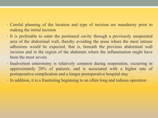 • Careful planning of the location and type of incision are mandatory prior to
making the initial incision
• It is preferable to enter the peritoneal cavity through a previously unoperated
area of the abdominal wall, thereby avoiding the areas where the most intense
adhesions would be expected, that is, beneath the previous abdominal wall
incision and in the region of the abdomen where the inflammation might have
been the most severe.
• Inadvertent enterotomy is relatively common during reoperation, occurring in
approximately 20% of patients, and is associated with a higher rate of
postoperative complication and a longer postoperative hospital stay
• In addition, it is a frustrating beginning to an often long and tedious operation
 