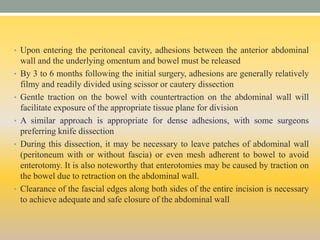 • Upon entering the peritoneal cavity, adhesions between the anterior abdominal
wall and the underlying omentum and bowel must be released
• By 3 to 6 months following the initial surgery, adhesions are generally relatively
filmy and readily divided using scissor or cautery dissection
• Gentle traction on the bowel with countertraction on the abdominal wall will
facilitate exposure of the appropriate tissue plane for division
• A similar approach is appropriate for dense adhesions, with some surgeons
preferring knife dissection
• During this dissection, it may be necessary to leave patches of abdominal wall
(peritoneum with or without fascia) or even mesh adherent to bowel to avoid
enterotomy. It is also noteworthy that enterotomies may be caused by traction on
the bowel due to retraction on the abdominal wall.
• Clearance of the fascial edges along both sides of the entire incision is necessary
to achieve adequate and safe closure of the abdominal wall
 