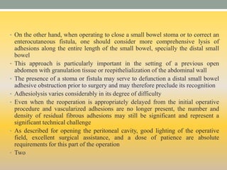 • On the other hand, when operating to close a small bowel stoma or to correct an
enterocutaneous fistula, one should consider more comprehensive lysis of
adhesions along the entire length of the small bowel, specially the distal small
bowel
• This approach is particularly important in the setting of a previous open
abdomen with granulation tissue or reepithelialization of the abdominal wall
• The presence of a stoma or fistula may serve to defunction a distal small bowel
adhesive obstruction prior to surgery and may therefore preclude its recognition
• Adhesiolysis varies considerably in its degree of difficulty
• Even when the reoperation is appropriately delayed from the initial operative
procedure and vascularized adhesions are no longer present, the number and
density of residual fibrous adhesions may still be significant and represent a
significant technical challenge
• As described for opening the peritoneal cavity, good lighting of the operative
field, excellent surgical assistance, and a dose of patience are absolute
requirements for this part of the operation
• Two
 