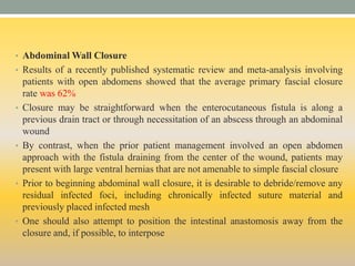 • Abdominal Wall Closure
• Results of a recently published systematic review and meta-analysis involving
patients with open abdomens showed that the average primary fascial closure
rate was 62%
• Closure may be straightforward when the enterocutaneous fistula is along a
previous drain tract or through necessitation of an abscess through an abdominal
wound
• By contrast, when the prior patient management involved an open abdomen
approach with the fistula draining from the center of the wound, patients may
present with large ventral hernias that are not amenable to simple fascial closure
• Prior to beginning abdominal wall closure, it is desirable to debride/remove any
residual infected foci, including chronically infected suture material and
previously placed infected mesh
• One should also attempt to position the intestinal anastomosis away from the
closure and, if possible, to interpose
 