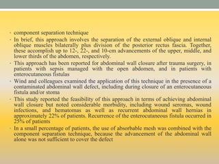 • component separation technique
• In brief, this approach involves the separation of the external oblique and internal
oblique muscles bilaterally plus division of the posterior rectus fascia. Together,
these accomplish up to 12-, 22-, and 10-cm advancements of the upper, middle, and
lower thirds of the abdomen, respectively.
• This approach has been reported for abdominal wall closure after trauma surgery, in
patients with sepsis managed with the open abdomen, and in patients with
enterocutaneous fistulas
• Wind and colleagues examined the application of this technique in the presence of a
contaminated abdominal wall defect, including during closure of an enterocutaneous
fistula and/or stoma
• This study reported the feasibility of this approach in terms of achieving abdominal
wall closure but noted considerable morbidity, including wound seromas, wound
infections, and hematomas as well as recurrent abdominal wall hernias in
approximately 22% of patients. Recurrence of the enterocutaneous fistula occurred in
25% of patients
• In a small percentage of patients, the use of absorbable mesh was combined with the
component separation technique, because the advancement of the abdominal wall
alone was not sufficient to cover the defect
 
