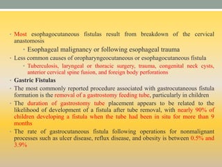 • Most esophagocutaneous fistulas result from breakdown of the cervical
anastomosis
• Esophageal malignancy or following esophageal trauma
• Less common causes of oropharyngeocutaneous or esophagocutaneous fistula
• Tuberculosis, laryngeal or thoracic surgery, trauma, congenital neck cysts,
anterior cervical spine fusion, and foreign body perforations
• Gastric Fistulas
• The most commonly reported procedure associated with gastrocutaneous fistula
formation is the removal of a gastrostomy feeding tube, particularly in children
• The duration of gastrostomy tube placement appears to be related to the
likelihood of development of a fistula after tube removal, with nearly 90% of
children developing a fistula when the tube had been in situ for more than 9
months
• The rate of gastrocutaneous fistula following operations for nonmalignant
processes such as ulcer disease, reflux disease, and obesity is between 0.5% and
3.9%
 