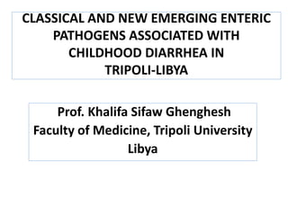 CLASSICAL AND NEW EMERGING ENTERIC
PATHOGENS ASSOCIATED WITH
CHILDHOOD DIARRHEA IN
TRIPOLI-LIBYA
Prof. Khalifa Sifaw Ghenghesh
Faculty of Medicine, Tripoli University
Libya

 