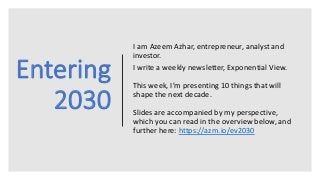Entering
2030
I am Azeem Azhar, entrepreneur, analyst and
investor.
I write a weekly newsletter, Exponential View.
This week, I’m presenting 10 things that will
shape the next decade.
Slides are accompanied by my perspective,
which you can read in the overview below, and
further here: https://azm.io/ev2030
 