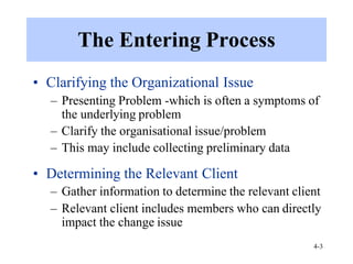 4-3
The Entering Process
• Clarifying the Organizational Issue
– Presenting Problem -which is often a symptoms of
the underlying problem
– Clarify the organisational issue/problem
– This may include collecting preliminary data
• Determining the Relevant Client
– Gather information to determine the relevant client
– Relevant client includes members who can directly
impact the change issue
 