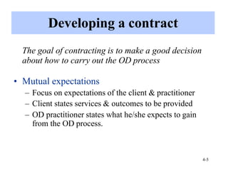4-5
Developing a contract
The goal of contracting is to make a good decision
about how to carry out the OD process
• Mutual expectations
– Focus on expectations of the client & practitioner
– Client states services & outcomes to be provided
– OD practitioner states what he/she expects to gain
from the OD process.
 