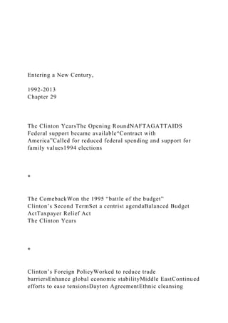 Entering a New Century,
1992-2013
Chapter 29
The Clinton YearsThe Opening RoundNAFTAGATTAIDS
Federal support became available“Contract with
America”Called for reduced federal spending and support for
family values1994 elections
*
The ComebackWon the 1995 “battle of the budget”
Clinton’s Second TermSet a centrist agendaBalanced Budget
ActTaxpayer Relief Act
The Clinton Years
*
Clinton’s Foreign PolicyWorked to reduce trade
barriersEnhance global economic stabilityMiddle EastContinued
efforts to ease tensionsDayton AgreementEthnic cleansing
 