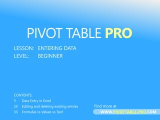 PIVOT TABLE PRO
LESSON: ENTERING DATA
LEVEL: BEGINNER
CONTENTS:
5 Data Entry in Excel
25 Editing and deleting existing entries
33 Formulas vs Values vs Text
PIVOT TABLE PRO
Find more at
WWW.PIVOTTABLE-PRO.COM
 