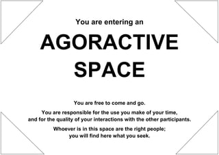 You are entering an


     AGORACTIVE
       SPACE
                   You are free to come and go.
     You are responsible for the use you make of your time,
and for the quality of your interactions with the other participants.
          Whoever is in this space are the right people;
               you will find here what you seek.
 