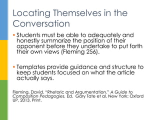  Students must be able to adequately and
honestly summarize the position of their
opponent before they undertake to put forth
their own views (Fleming 256).
 Templates provide guidance and structure to
keep students focused on what the article
actually says.
Fleming, David. “Rhetoric and Argumentation.” A Guide to
Composition Pedagogies. Ed. Gary Tate et al. New York: Oxford
UP, 2013. Print.
Locating Themselves in the
Conversation
 