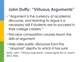  “Argument is the currency of academic
discourse, and learning to argue is a
necessary skill if students are to succeed in
their college careers.”
 First-year composition courses teach the
skills of argument
 Help raise public discourse from the
“abysmal” depths to which it has sunk
Duffy, John. “Virtuous Arguments.” Inside Higher Ed.16 March
2012. Web.
John Duffy: “Virtuous Arguments”
 